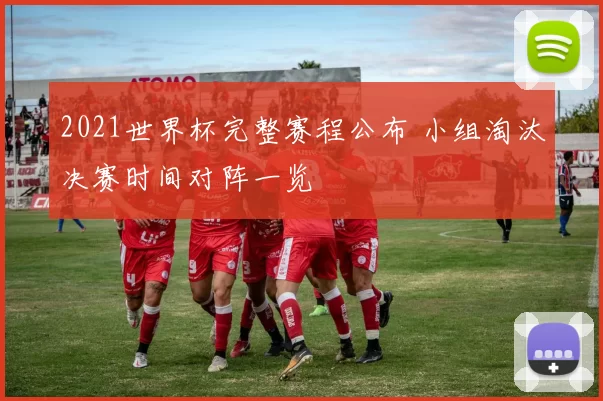 2021世界杯完整赛程公布 小组淘汰决赛时间对阵一览