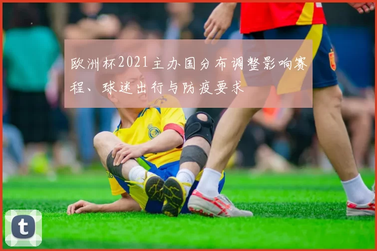 欧洲杯2021主办国分布调整影响赛程、球迷出行与防疫要求