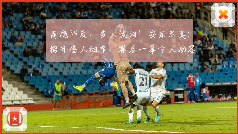 高烧39度、多人流泪！安东尼奥：揭开感人细节，赛后一幕令人动容