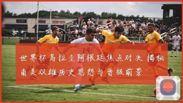 世界杯乌拉圭阿根廷焦点对决 揭秘南美双雄历史恩怨与晋级前景