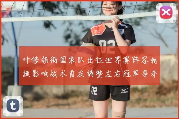 叶修领衔国家队出征世界赛阵容轮换影响战术首发调整左右冠军争夺